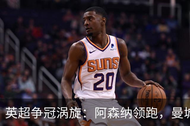 英超争冠涡旋：阿森纳领跑，曼城紧追不舍！